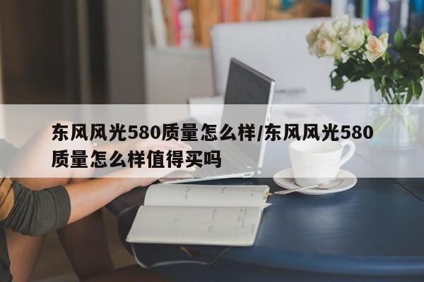 东风风光580质量怎么样/东风风光580质量怎么样值得买吗