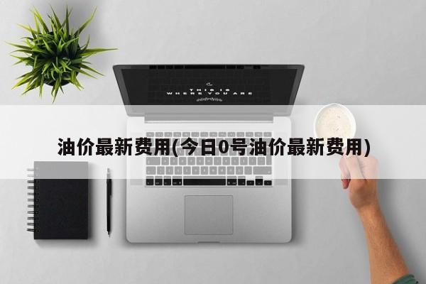 油价最新费用(今日0号油价最新费用)