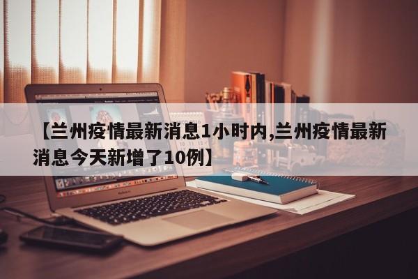 【兰州疫情最新消息1小时内,兰州疫情最新消息今天新增了10例】