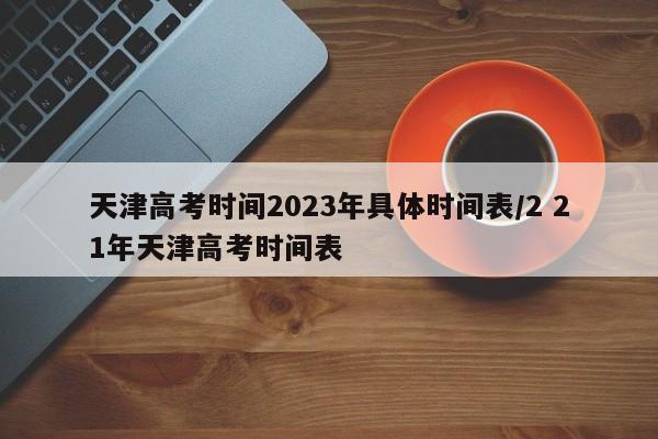 天津高考时间2023年具体时间表/2 21年天津高考时间表