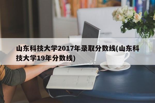 山东科技大学2017年录取分数线(山东科技大学19年分数线)