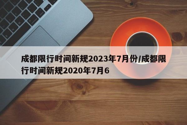 成都限行时间新规2023年7月份/成都限行时间新规2020年7月6