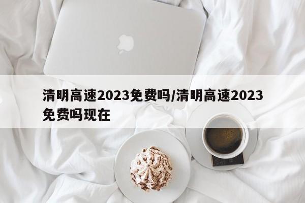 清明高速2023免费吗/清明高速2023免费吗现在