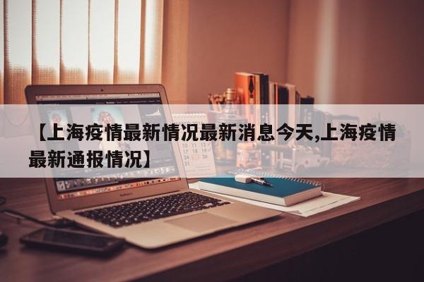 【上海疫情最新情况最新消息今天,上海疫情最新通报情况】
