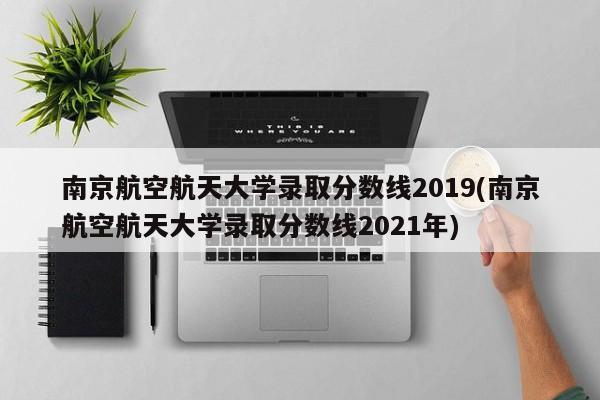 南京航空航天大学录取分数线2019(南京航空航天大学录取分数线2021年)