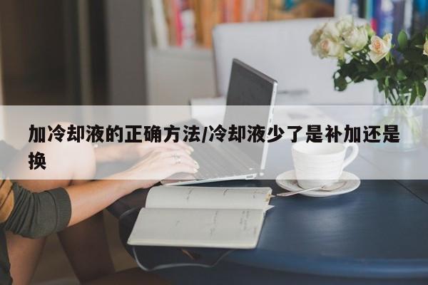加冷却液的正确方法/冷却液少了是补加还是换