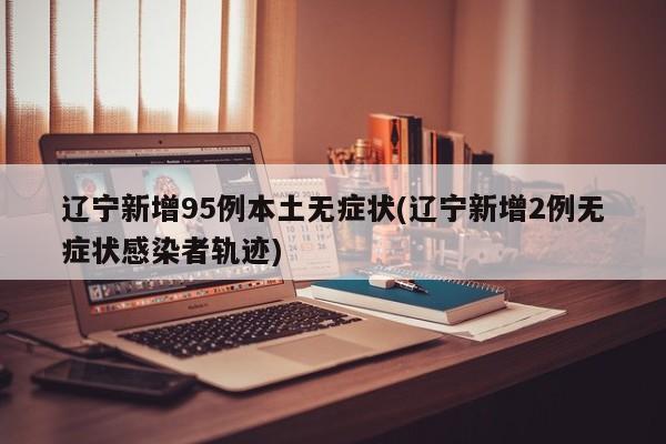 辽宁新增95例本土无症状(辽宁新增2例无症状感染者轨迹)