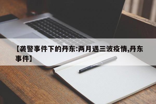 【袭警事件下的丹东:两月遇三波疫情,丹东 事件】