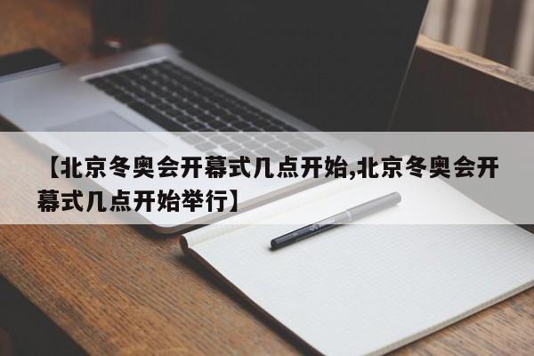 【北京冬奥会开幕式几点开始,北京冬奥会开幕式几点开始举行】
