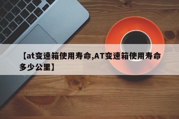 【at变速箱使用寿命,AT变速箱使用寿命多少公里】