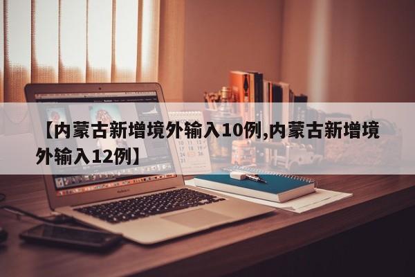 【内蒙古新增境外输入10例,内蒙古新增境外输入12例】