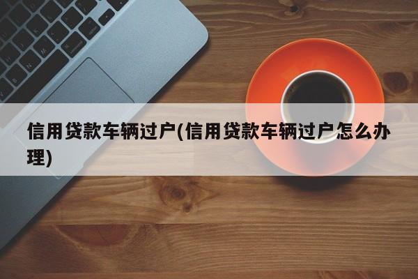 信用贷款车辆过户(信用贷款车辆过户怎么办理)