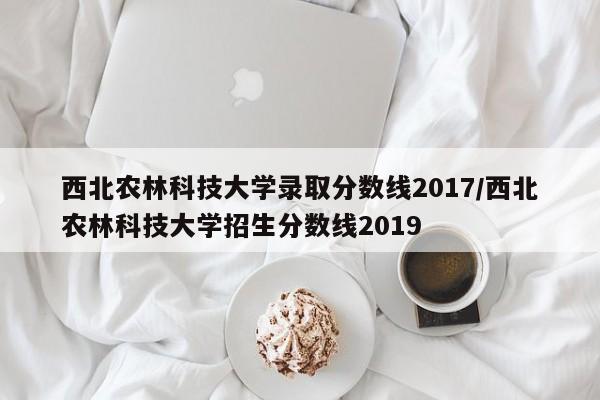 西北农林科技大学录取分数线2017/西北农林科技大学招生分数线2019