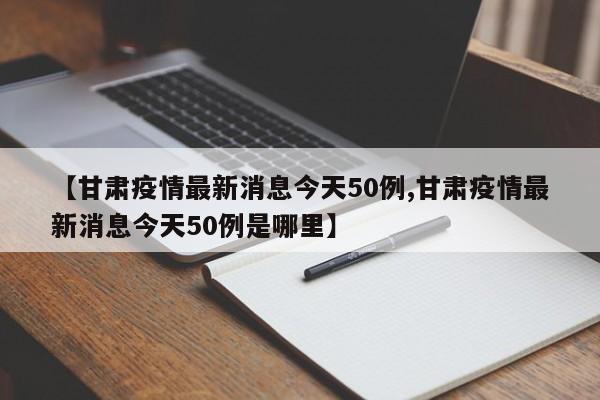 【甘肃疫情最新消息今天50例,甘肃疫情最新消息今天50例是哪里】