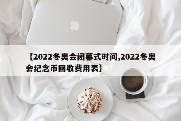 【2022冬奥会闭幕式时间,2022冬奥会纪念币回收费用表】