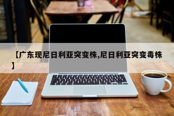 【广东现尼日利亚突变株,尼日利亚突变毒株】