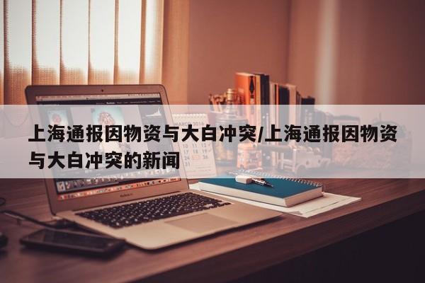 上海通报因物资与大白冲突/上海通报因物资与大白冲突的新闻