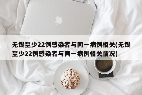 无锡至少22例感染者与同一病例相关(无锡至少22例感染者与同一病例相关情况)