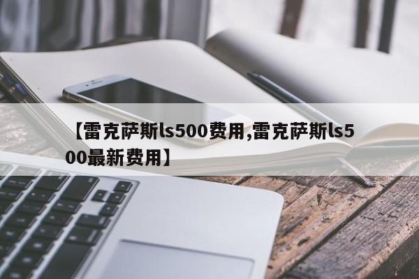 【雷克萨斯ls500费用,雷克萨斯ls500最新费用】