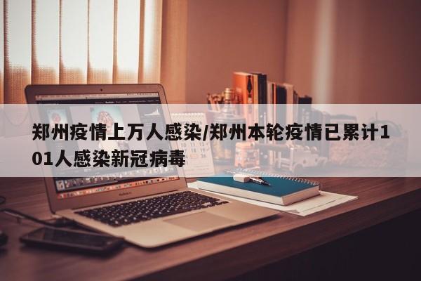 郑州疫情上万人感染/郑州本轮疫情已累计101人感染新冠病毒