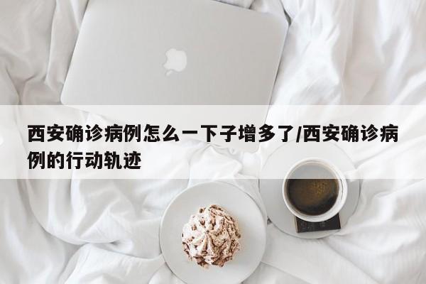 西安确诊病例怎么一下子增多了/西安确诊病例的行动轨迹