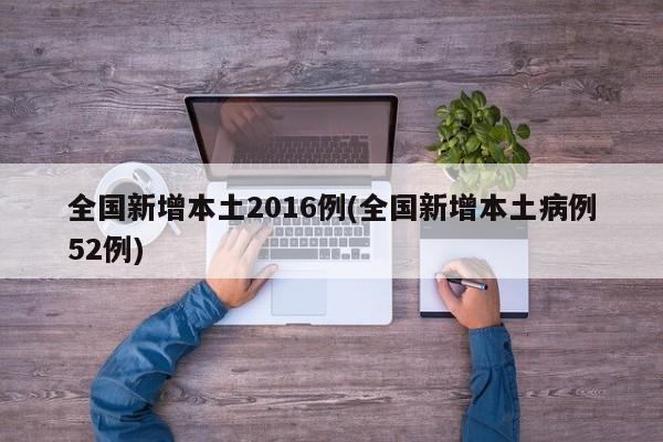 全国新增本土2016例(全国新增本土病例52例)