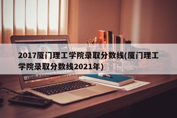 2017厦门理工学院录取分数线(厦门理工学院录取分数线2021年)