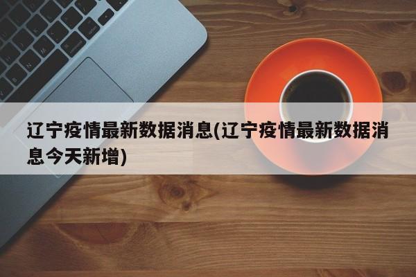 辽宁疫情最新数据消息(辽宁疫情最新数据消息今天新增)