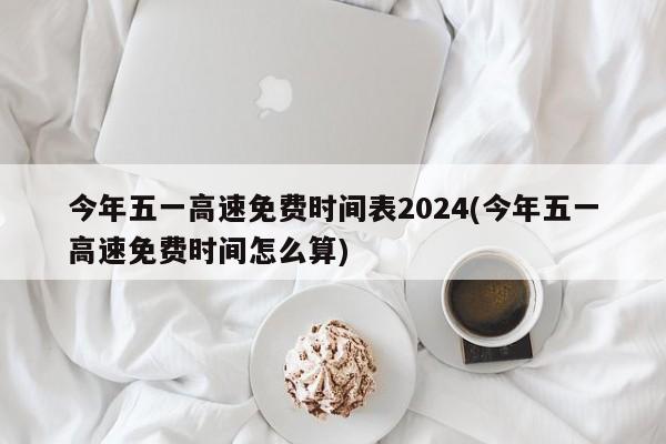 今年五一高速免费时间表2024(今年五一高速免费时间怎么算)