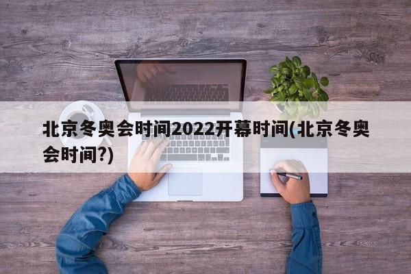 北京冬奥会时间2022开幕时间(北京冬奥会时间?)