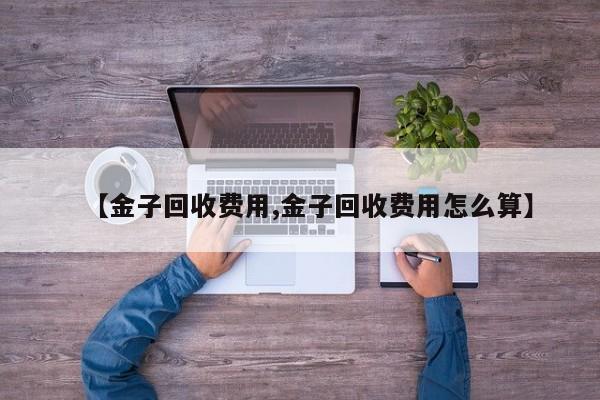 【金子回收费用,金子回收费用怎么算】