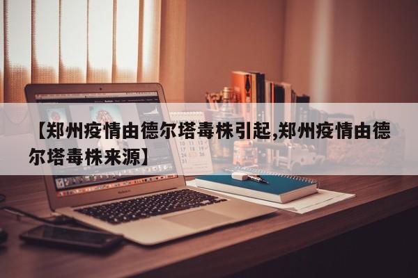 【郑州疫情由德尔塔毒株引起,郑州疫情由德尔塔毒株来源】