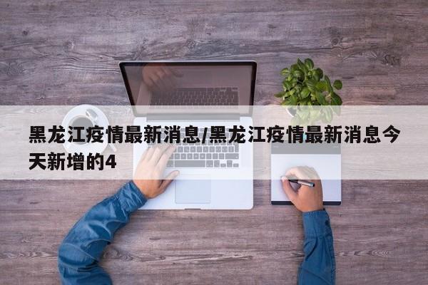 黑龙江疫情最新消息/黑龙江疫情最新消息今天新增的4