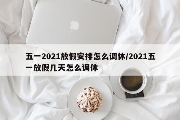 五一2021放假安排怎么调休/2021五一放假几天怎么调休