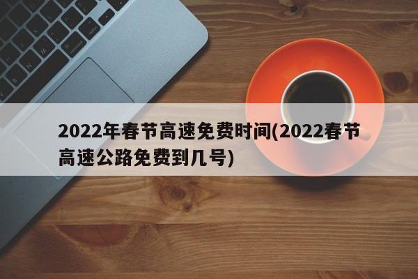 2022年春节高速免费时间(2022春节高速公路免费到几号)