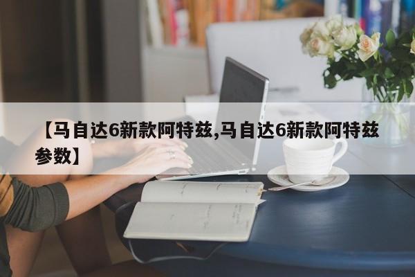 【马自达6新款阿特兹,马自达6新款阿特兹参数】