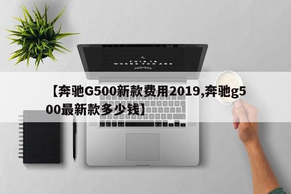 【奔驰G500新款费用2019,奔驰g500最新款多少钱】