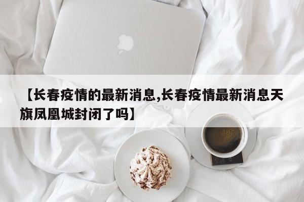【长春疫情的最新消息,长春疫情最新消息天旗凤凰城封闭了吗】