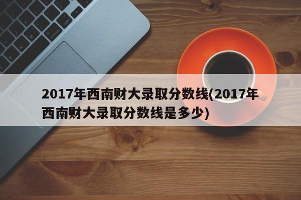 2017年西南财大录取分数线(2017年西南财大录取分数线是多少)