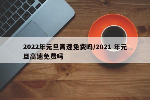 2022年元旦高速免费吗/2021 年元旦高速免费吗
