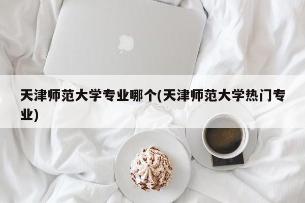 天津师范大学专业哪个(天津师范大学热门专业)