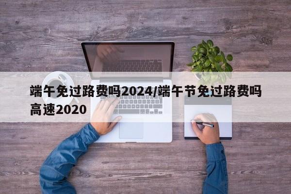 端午免过路费吗2024/端午节免过路费吗高速2020