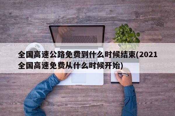 全国高速公路免费到什么时候结束(2021全国高速免费从什么时候开始)