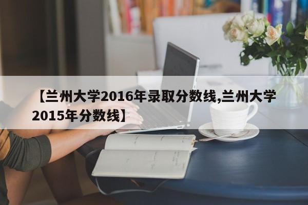 【兰州大学2016年录取分数线,兰州大学2015年分数线】
