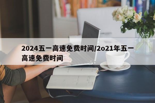 2024五一高速免费时间/2o21年五一高速免费时间