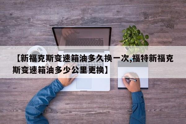 【新福克斯变速箱油多久换一次,福特新福克斯变速箱油多少公里更换】