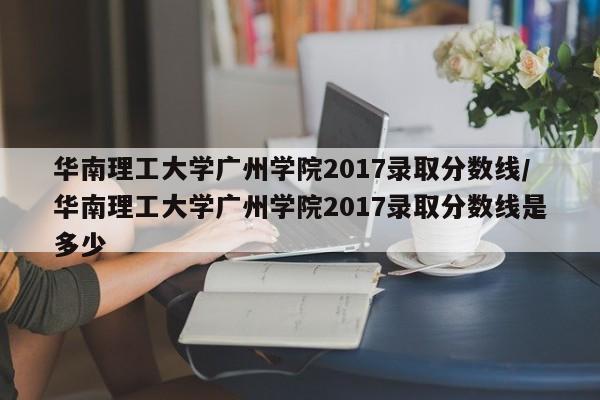华南理工大学广州学院2017录取分数线/华南理工大学广州学院2017录取分数线是多少
