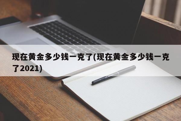 现在黄金多少钱一克了(现在黄金多少钱一克了2021)
