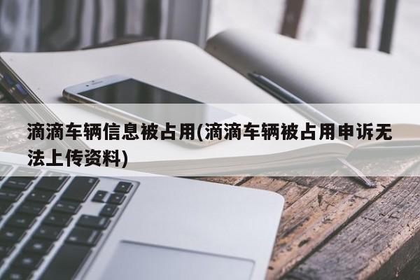 滴滴车辆信息被占用(滴滴车辆被占用申诉无法上传资料)