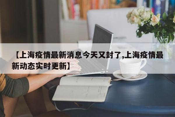 【上海疫情最新消息今天又封了,上海疫情最新动态实时更新】